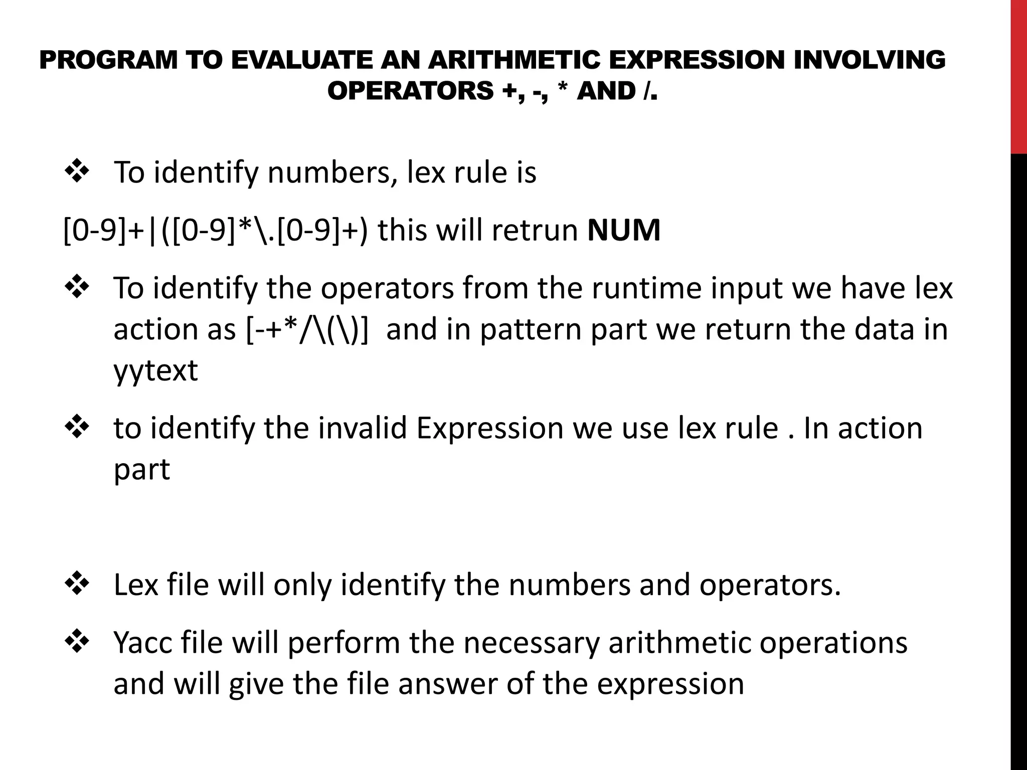 PROGRAM TO EVALUATE AN ARITHMETIC EXPRESSION INVOLVING
OPERATORS +, -, * AND /.
 To identify numbers, lex rule is
[0-9]+|([0-9]*.[0-9]+) this will retrun NUM
 To identify the operators from the runtime input we have lex
action as [-+*/()] and in pattern part we return the data in
yytext
 to identify the invalid Expression we use lex rule . In action
part
 Lex file will only identify the numbers and operators.
 Yacc file will perform the necessary arithmetic operations
and will give the file answer of the expression
 