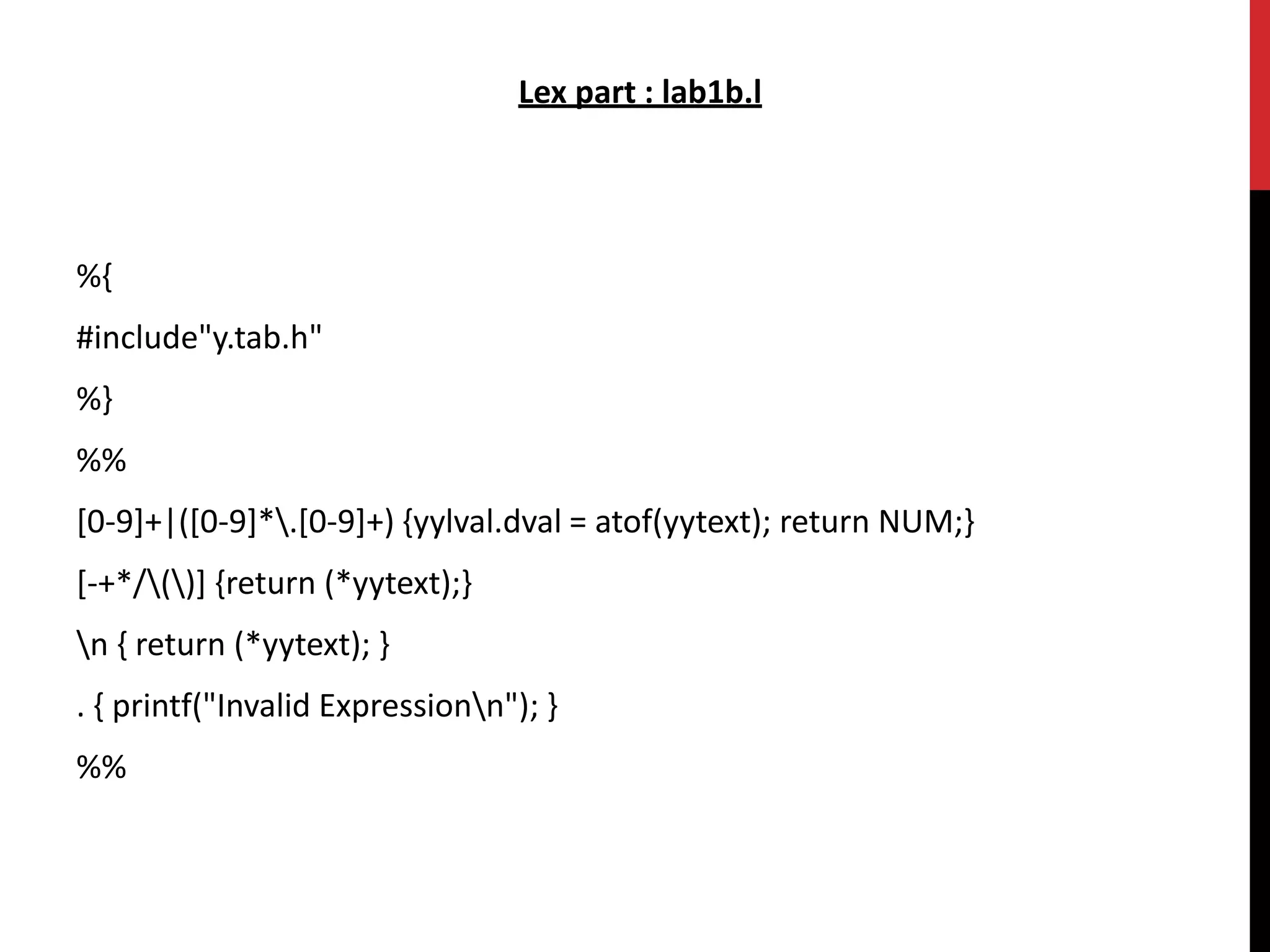Lex part : lab1b.l
%{
#include"y.tab.h"
%}
%%
[0-9]+|([0-9]*.[0-9]+) {yylval.dval = atof(yytext); return NUM;}
[-+*/()] {return (*yytext);}
n { return (*yytext); }
. { printf("Invalid Expressionn"); }
%%
 