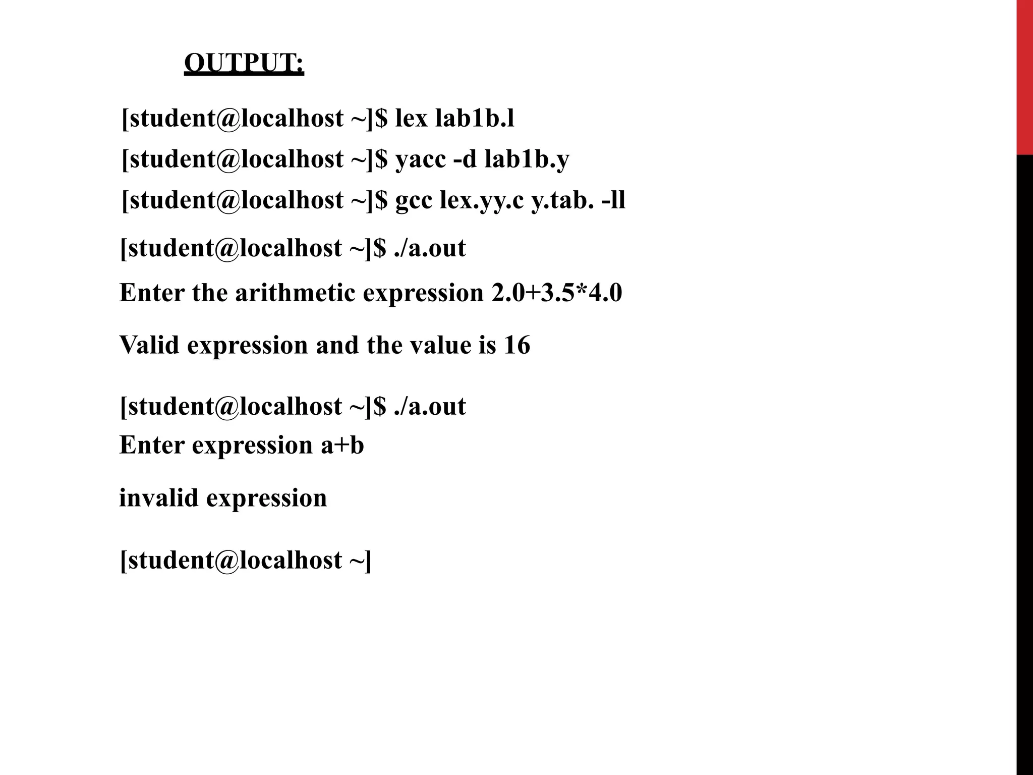 OUTPUT:
[student@localhost ~]$ lex lab1b.l
[student@localhost ~]$ yacc -d lab1b.y
[student@localhost ~]$ gcc lex.yy.c y.tab. -ll
[student@localhost ~]$ ./a.out
Enter the arithmetic expression 2.0+3.5*4.0
Valid expression and the value is 16
[student@localhost ~]$ ./a.out
Enter expression a+b
invalid expression
[student@localhost ~]
 