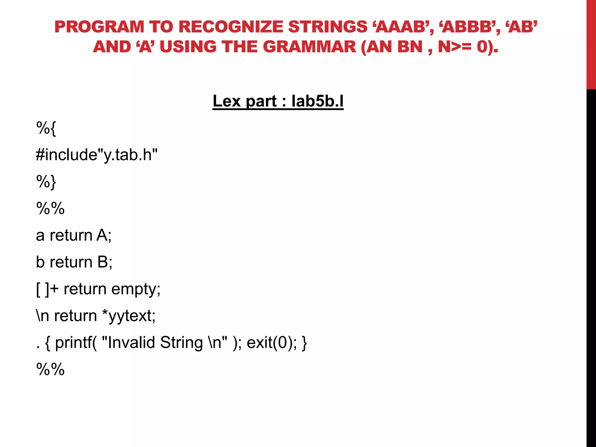 PROGRAM TO RECOGNIZE STRINGS ‘AAAB’, ‘ABBB’, ‘AB’
AND ‘A’ USING THE GRAMMAR (AN BN , N>= 0).
Lex part : lab5b.l
%{
#include"y.tab.h"
%}
%%
a return A;
b return B;
[ ]+ return empty;
n return *yytext;
. { printf( "Invalid String n" ); exit(0); }
%%
 