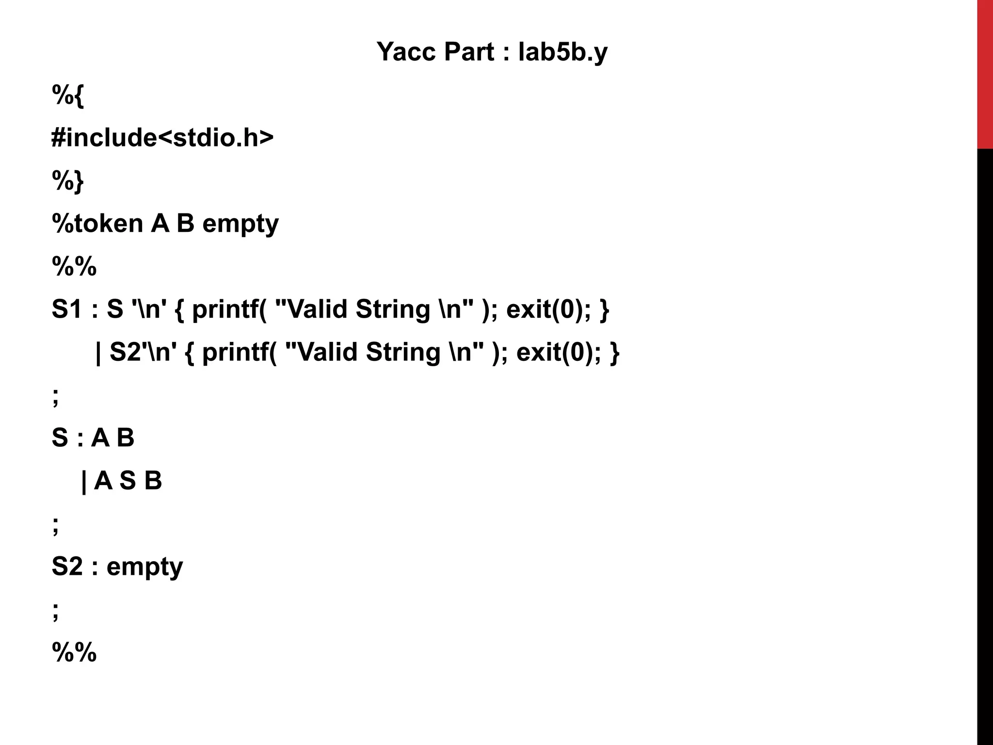 Yacc Part : lab5b.y
%{
#include<stdio.h>
%}
%token A B empty
%%
S1 : S 'n' { printf( "Valid String n" ); exit(0); }
| S2'n' { printf( "Valid String n" ); exit(0); }
;
S : A B
| A S B
;
S2 : empty
;
%%
 