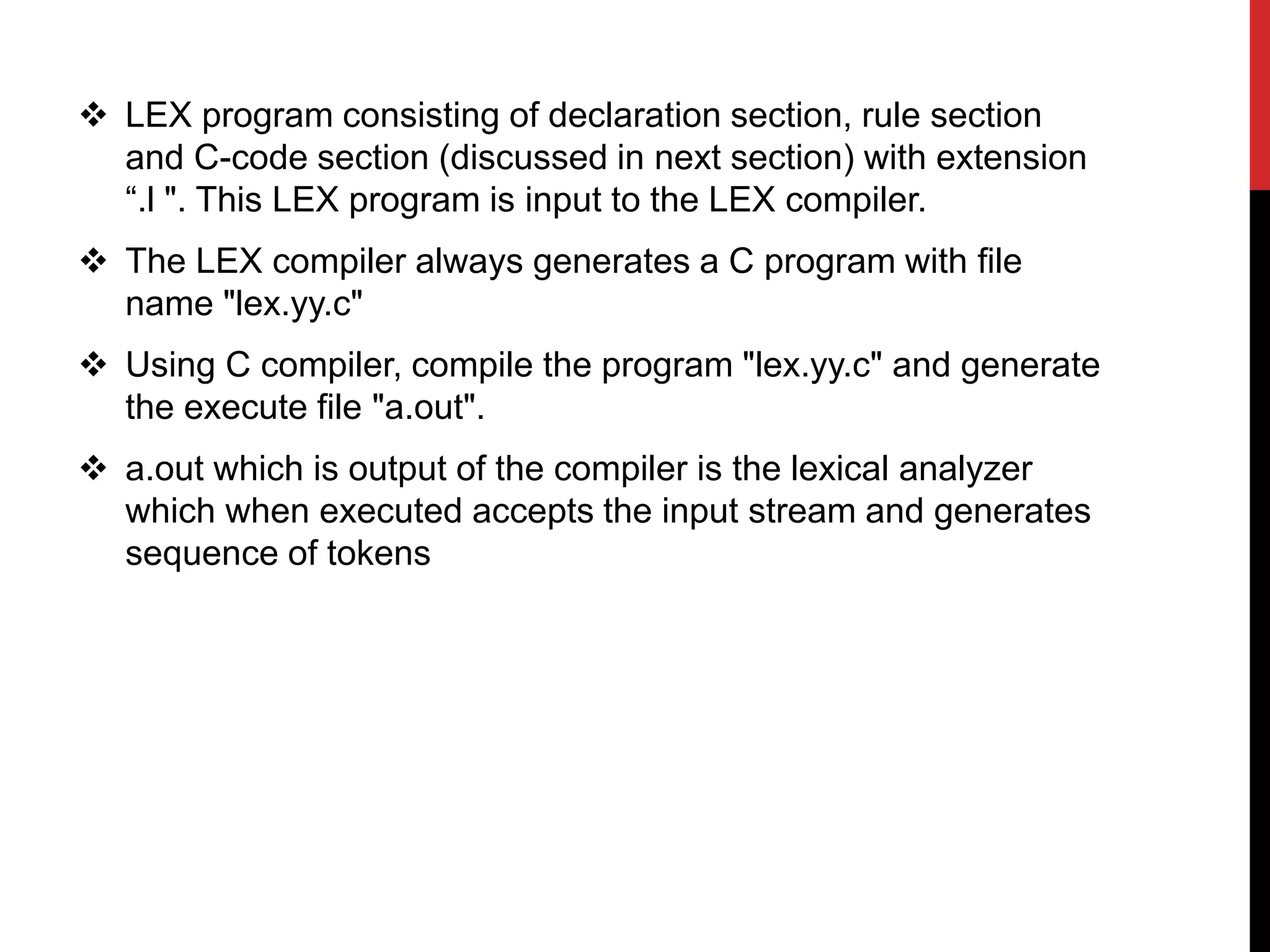  LEX program consisting of declaration section, rule section
and C-code section (discussed in next section) with extension
“.l ". This LEX program is input to the LEX compiler.
 The LEX compiler always generates a C program with file
name "lex.yy.c"
 Using C compiler, compile the program "lex.yy.c" and generate
the execute file "a.out".
 a.out which is output of the compiler is the lexical analyzer
which when executed accepts the input stream and generates
sequence of tokens
 