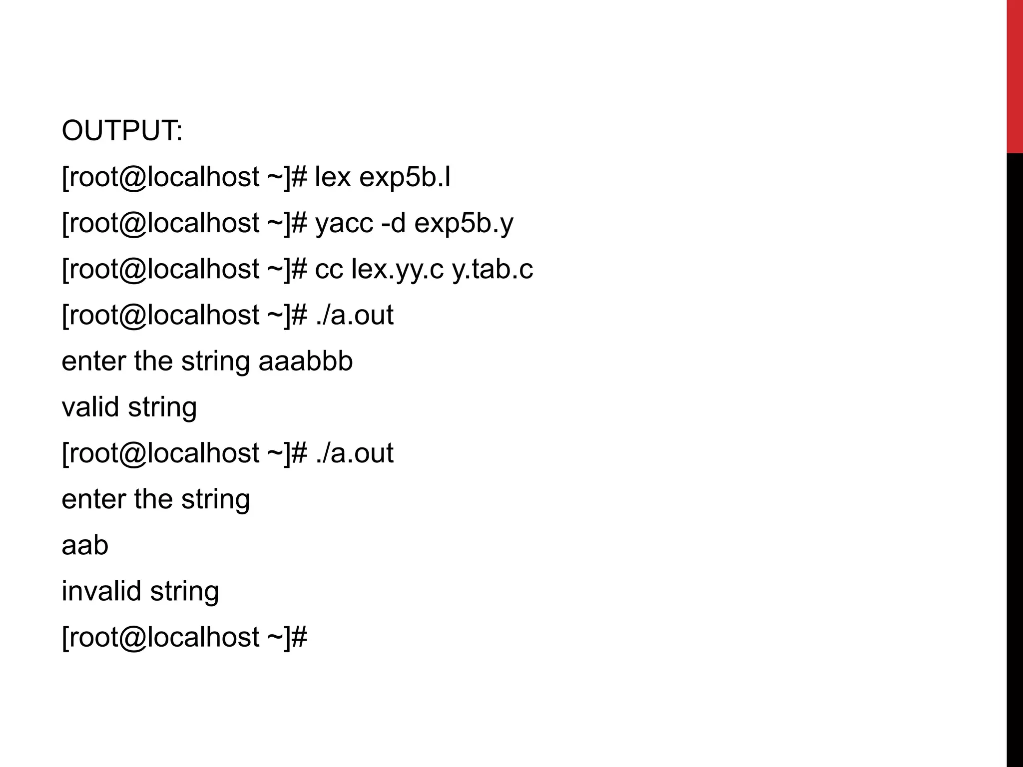 OUTPUT:
[root@localhost ~]# lex exp5b.l
[root@localhost ~]# yacc -d exp5b.y
[root@localhost ~]# cc lex.yy.c y.tab.c
[root@localhost ~]# ./a.out
enter the string aaabbb
valid string
[root@localhost ~]# ./a.out
enter the string
aab
invalid string
[root@localhost ~]#
 
