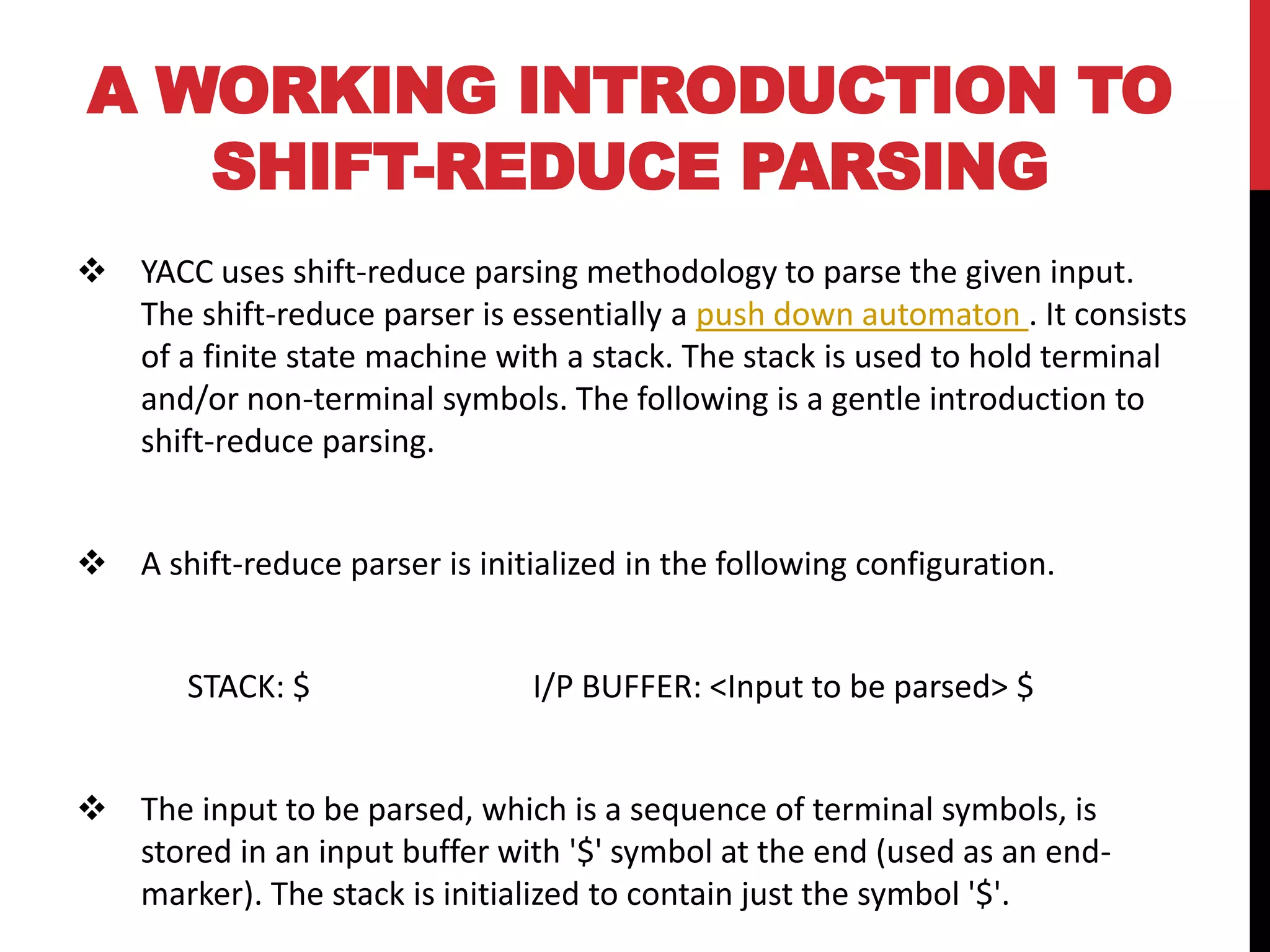 A WORKING INTRODUCTION TO
SHIFT-REDUCE PARSING
 YACC uses shift-reduce parsing methodology to parse the given input.
The shift-reduce parser is essentially a push down automaton . It consists
of a finite state machine with a stack. The stack is used to hold terminal
and/or non-terminal symbols. The following is a gentle introduction to
shift-reduce parsing.
 A shift-reduce parser is initialized in the following configuration.
STACK: $ I/P BUFFER: <Input to be parsed> $
 The input to be parsed, which is a sequence of terminal symbols, is
stored in an input buffer with '$' symbol at the end (used as an end-
marker). The stack is initialized to contain just the symbol '$'.
 