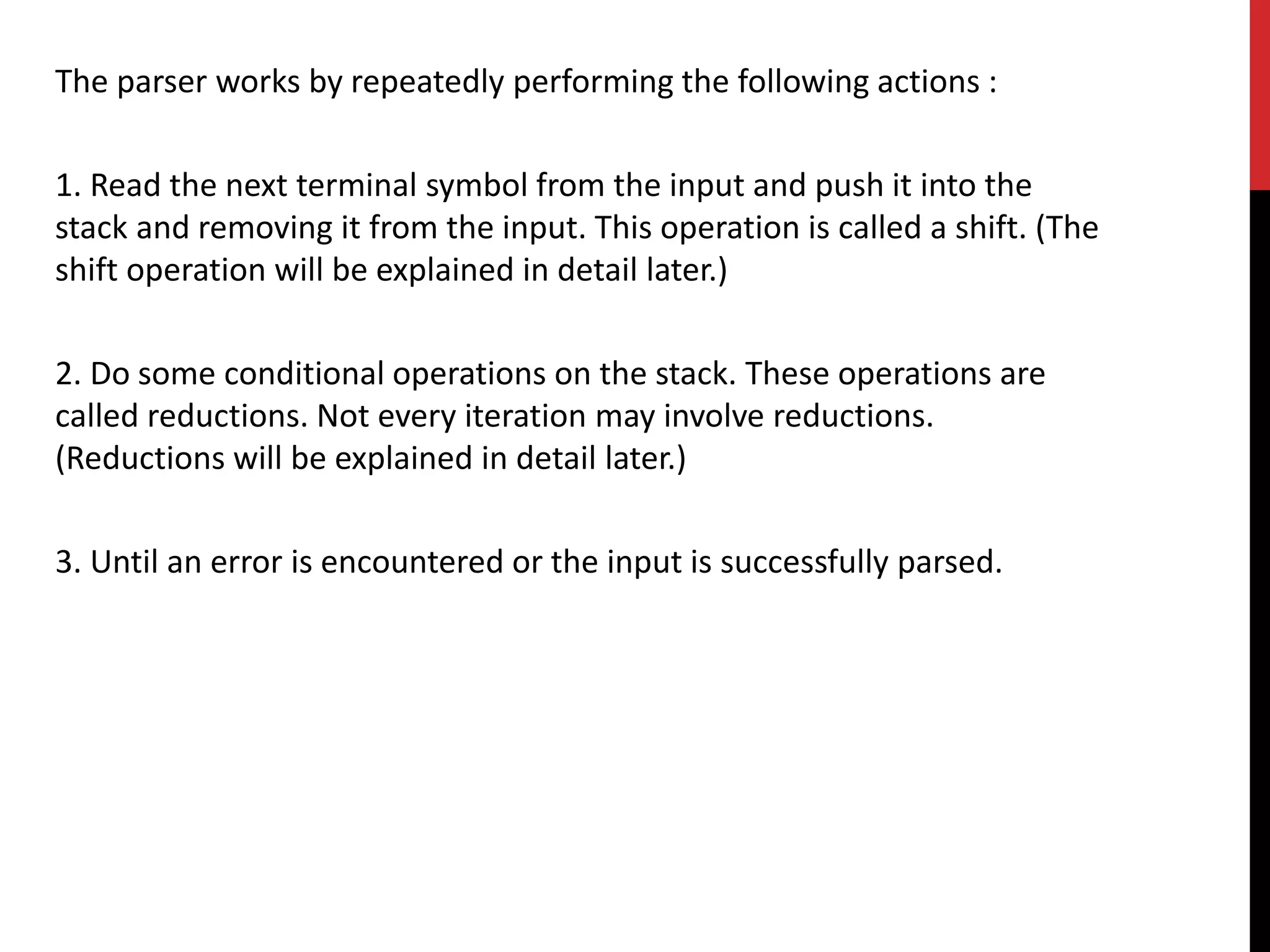 The parser works by repeatedly performing the following actions :
1. Read the next terminal symbol from the input and push it into the
stack and removing it from the input. This operation is called a shift. (The
shift operation will be explained in detail later.)
2. Do some conditional operations on the stack. These operations are
called reductions. Not every iteration may involve reductions.
(Reductions will be explained in detail later.)
3. Until an error is encountered or the input is successfully parsed.
 