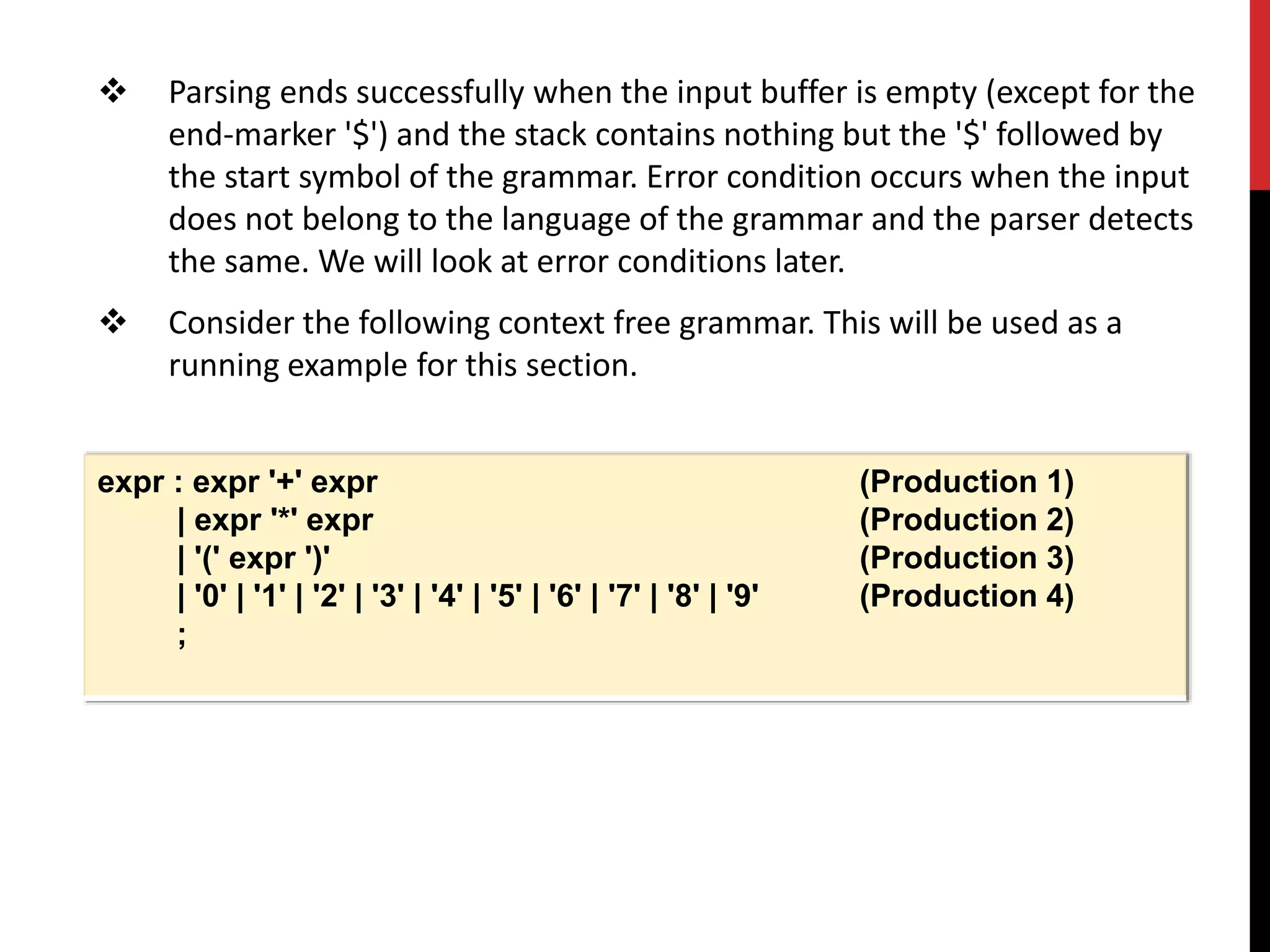  Parsing ends successfully when the input buffer is empty (except for the
end-marker '$') and the stack contains nothing but the '$' followed by
the start symbol of the grammar. Error condition occurs when the input
does not belong to the language of the grammar and the parser detects
the same. We will look at error conditions later.
 Consider the following context free grammar. This will be used as a
running example for this section.
expr : expr '+' expr (Production 1)
| expr '*' expr (Production 2)
| '(' expr ')' (Production 3)
| '0' | '1' | '2' | '3' | '4' | '5' | '6' | '7' | '8' | '9' (Production 4)
;
 