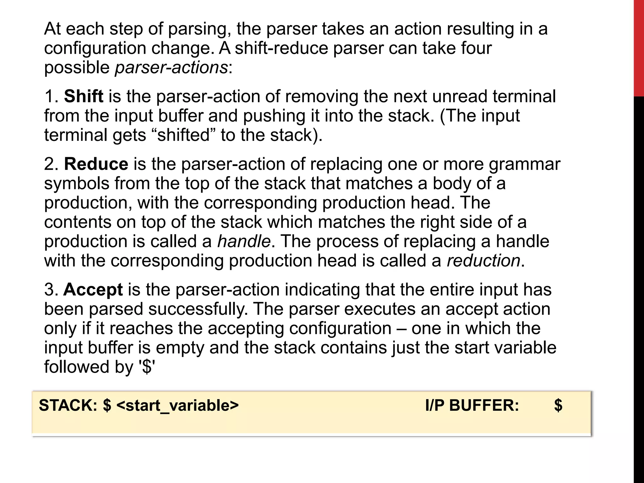 At each step of parsing, the parser takes an action resulting in a
configuration change. A shift-reduce parser can take four
possible parser-actions:
1. Shift is the parser-action of removing the next unread terminal
from the input buffer and pushing it into the stack. (The input
terminal gets “shifted” to the stack).
2. Reduce is the parser-action of replacing one or more grammar
symbols from the top of the stack that matches a body of a
production, with the corresponding production head. The
contents on top of the stack which matches the right side of a
production is called a handle. The process of replacing a handle
with the corresponding production head is called a reduction.
3. Accept is the parser-action indicating that the entire input has
been parsed successfully. The parser executes an accept action
only if it reaches the accepting configuration – one in which the
input buffer is empty and the stack contains just the start variable
followed by '$'
STACK: $ <start_variable> I/P BUFFER: $
 