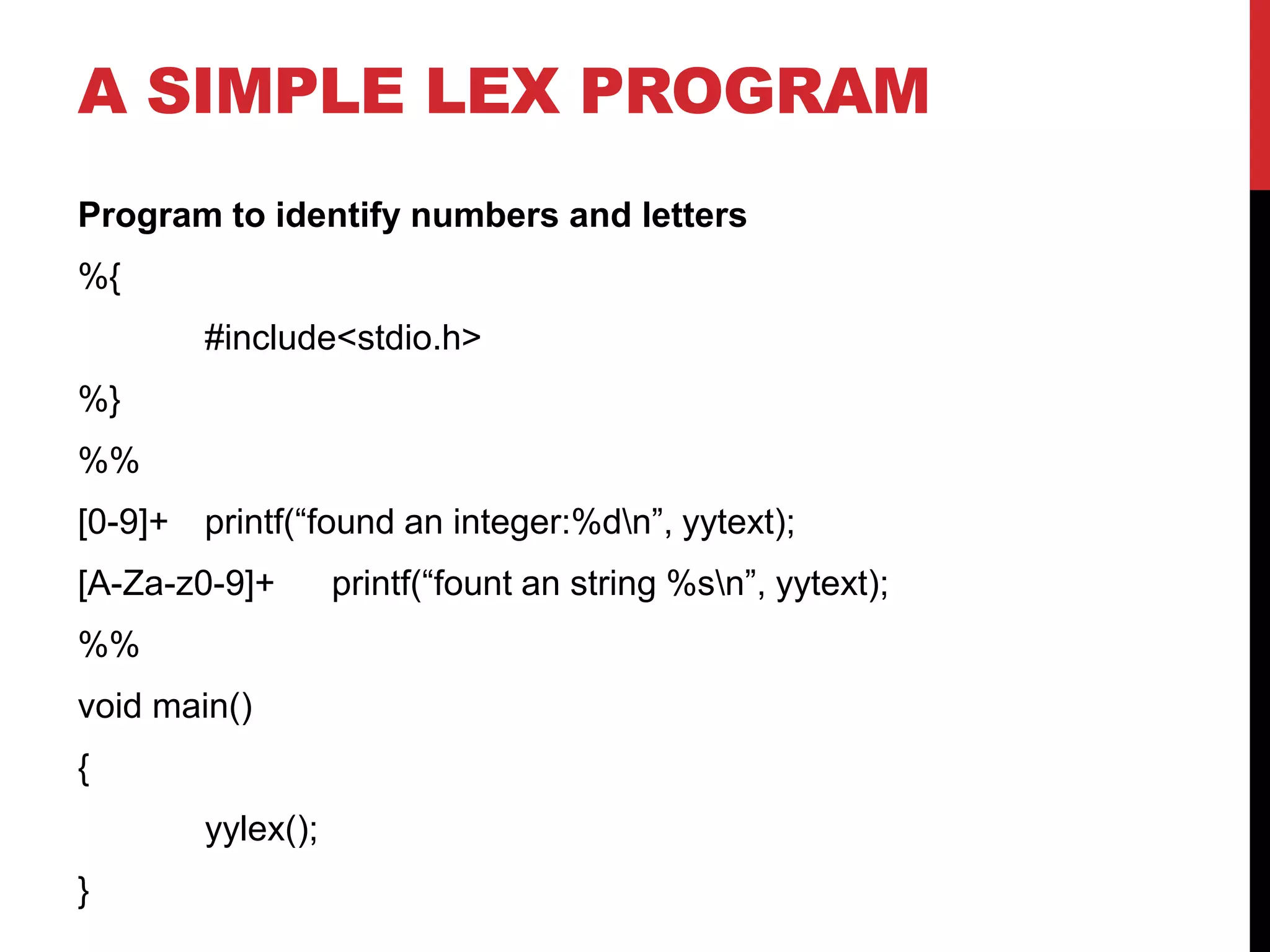 A SIMPLE LEX PROGRAM
Program to identify numbers and letters
%{
#include<stdio.h>
%}
%%
[0-9]+ printf(“found an integer:%dn”, yytext);
[A-Za-z0-9]+ printf(“fount an string %sn”, yytext);
%%
void main()
{
yylex();
}
 