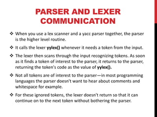 PARSER AND LEXER
COMMUNICATION
 When you use a lex scanner and a yacc parser together, the parser
is the higher level routine.
 It calls the lexer yylex() whenever it needs a token from the input.
 The lexer then scans through the input recognizing tokens. As soon
as it finds a token of interest to the parser, it returns to the parser,
returning the token's code as the value of yylex().
 Not all tokens are of interest to the parser—in most programming
languages the parser doesn't want to hear about comments and
whitespace for example.
 For these ignored tokens, the lexer doesn't return so that it can
continue on to the next token without bothering the parser.
 