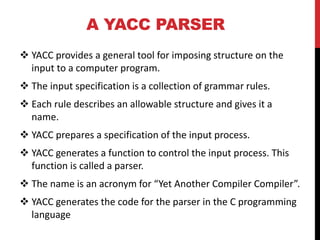 A YACC PARSER
 YACC provides a general tool for imposing structure on the
input to a computer program.
 The input specification is a collection of grammar rules.
 Each rule describes an allowable structure and gives it a
name.
 YACC prepares a specification of the input process.
 YACC generates a function to control the input process. This
function is called a parser.
 The name is an acronym for “Yet Another Compiler Compiler”.
 YACC generates the code for the parser in the C programming
language
 