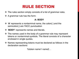 RULE SECTION
 The rules section simply consists of a list of grammar rules.
 A grammar rule has the form:
A: BODY
 ‘A’ represents a nonterminal name, the colon(:) and the
semicolon(;) are YACC punctuation
 ‘BODY’ represents names and literals.
 The names used in the body of a grammar rule may represent
tokens or nonterminal symbols. The literal consists of a character
enclosed in single quotes.
 Names representing tokens must be declared as follows in the
declaration sections:
%token name1 name2…
 