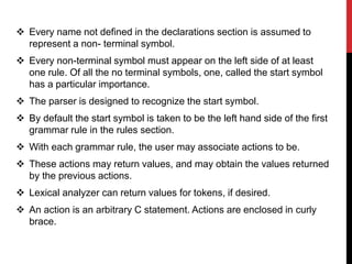  Every name not defined in the declarations section is assumed to
represent a non- terminal symbol.
 Every non-terminal symbol must appear on the left side of at least
one rule. Of all the no terminal symbols, one, called the start symbol
has a particular importance.
 The parser is designed to recognize the start symbol.
 By default the start symbol is taken to be the left hand side of the first
grammar rule in the rules section.
 With each grammar rule, the user may associate actions to be.
 These actions may return values, and may obtain the values returned
by the previous actions.
 Lexical analyzer can return values for tokens, if desired.
 An action is an arbitrary C statement. Actions are enclosed in curly
brace.
 