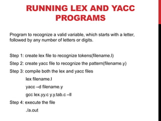 RUNNING LEX AND YACC
PROGRAMS
Program to recognize a valid variable, which starts with a letter,
followed by any number of letters or digits.
Step 1: create lex file to recognize tokens(filename.l)
Step 2: create yacc file to recognize the pattern(filename.y)
Step 3: compile both the lex and yacc files
lex filename.l
yacc –d filename.y
gcc lex.yy.c y.y.tab.c –ll
Step 4: execute the file
./a.out
 