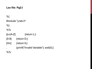 Lex file: Pg2.l
%{
#include "y.tab.h"
%}
%%
[a-zA-Z] {return L;}
[0-9] {return D;}
[tn] {return 0;}
. {printf("Invalid Variable"); exit(0);}
%%
 