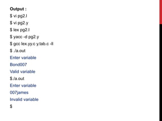 Output :
$ vi pg2.l
$ vi pg2.y
$ lex pg2.l
$ yacc -d pg2.y
$ gcc lex.yy.c y.tab.c -ll
$ ./a.out
Enter variable
Bond007
Valid variable
$./a.out
Enter variable
007james
Invalid variable
$
 