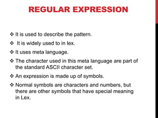 REGULAR EXPRESSION
 It is used to describe the pattern.
 It is widely used to in lex.
 It uses meta language.
 The character used in this meta language are part of
the standard ASCII character set.
 An expression is made up of symbols.
 Normal symbols are characters and numbers, but
there are other symbols that have special meaning
in Lex.
 