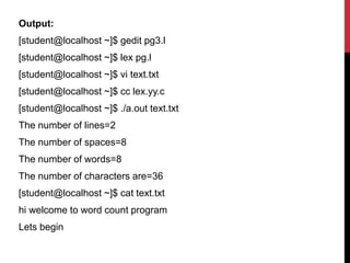 Output:
[student@localhost ~]$ gedit pg3.l
[student@localhost ~]$ lex pg.l
[student@localhost ~]$ vi text.txt
[student@localhost ~]$ cc lex.yy.c
[student@localhost ~]$ ./a.out text.txt
The number of lines=2
The number of spaces=8
The number of words=8
The number of characters are=36
[student@localhost ~]$ cat text.txt
hi welcome to word count program
Lets begin
 