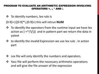 PROGRAM TO EVALUATE AN ARITHMETIC EXPRESSION INVOLVING
OPERATORS +, -, * AND /.
 To identify numbers, lex rule is
[0-9]+|([0-9]*.[0-9]+) this will retrun NUM
 To identify the operators from the runtime input we have lex
action as [-+*/()] and in pattern part we return the data in
yytext
 to identify the invalid Expression we use lex rule . In action
part
 Lex file will only identify the numbers and operators.
 Yacc file will perform the necessary arithmetic operations
and will give the file answer of the expression
 