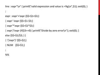 line : expr"n" { printf("valid expression and value is =%gn",$1); exit(0); }
;
expr : expr'+'expr {$$=$1+$3;}
| expr'-'expr {$$=$1-$3;}
| expr'*'expr {$$=$1*$3;}
| expr'/'expr {if($3==0) { printf("Divide by zero errorn"); exit(0); }
else {$$=$1/$3; } }
| '('expr')' {$$=$2;}
| NUM {$$=$1;}
;
%%
 