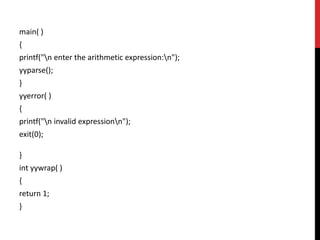 main( )
{
printf("n enter the arithmetic expression:n");
yyparse();
}
yyerror( )
{
printf("n invalid expressionn");
exit(0);
}
int yywrap( )
{
return 1;
}
 