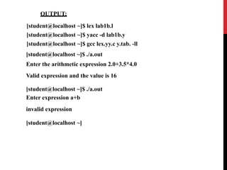 OUTPUT:
[student@localhost ~]$ lex lab1b.l
[student@localhost ~]$ yacc -d lab1b.y
[student@localhost ~]$ gcc lex.yy.c y.tab. -ll
[student@localhost ~]$ ./a.out
Enter the arithmetic expression 2.0+3.5*4.0
Valid expression and the value is 16
[student@localhost ~]$ ./a.out
Enter expression a+b
invalid expression
[student@localhost ~]
 