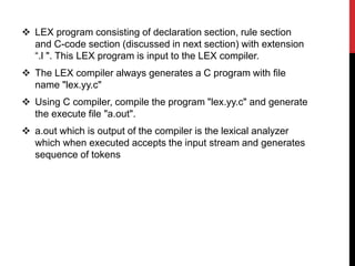  LEX program consisting of declaration section, rule section
and C-code section (discussed in next section) with extension
“.l ". This LEX program is input to the LEX compiler.
 The LEX compiler always generates a C program with file
name "lex.yy.c"
 Using C compiler, compile the program "lex.yy.c" and generate
the execute file "a.out".
 a.out which is output of the compiler is the lexical analyzer
which when executed accepts the input stream and generates
sequence of tokens
 