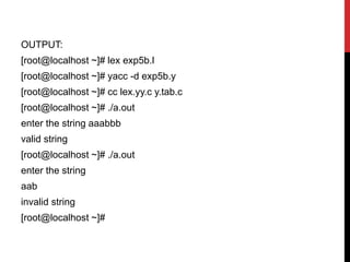 OUTPUT:
[root@localhost ~]# lex exp5b.l
[root@localhost ~]# yacc -d exp5b.y
[root@localhost ~]# cc lex.yy.c y.tab.c
[root@localhost ~]# ./a.out
enter the string aaabbb
valid string
[root@localhost ~]# ./a.out
enter the string
aab
invalid string
[root@localhost ~]#
 