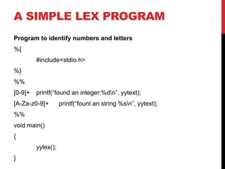 A SIMPLE LEX PROGRAM
Program to identify numbers and letters
%{
#include<stdio.h>
%}
%%
[0-9]+ printf(“found an integer:%dn”, yytext);
[A-Za-z0-9]+ printf(“fount an string %sn”, yytext);
%%
void main()
{
yylex();
}
 