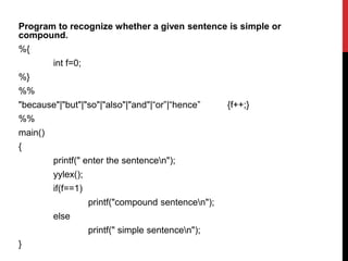 Program to recognize whether a given sentence is simple or
compound.
%{
int f=0;
%}
%%
"because"|"but"|"so"|"also"|"and"|“or”|“hence” {f++;}
%%
main()
{
printf(" enter the sentencen");
yylex();
if(f==1)
printf("compound sentencen");
else
printf(" simple sentencen");
}
 