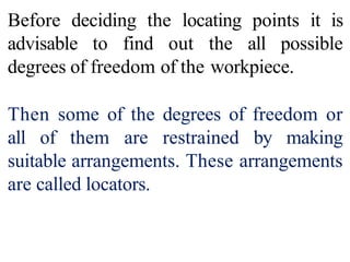 Before deciding the locating points it is
advisable to find out the all possible
degrees of freedom of the workpiece.
Then some of the degrees of freedom or
all of them are restrained by making
suitable arrangements. These arrangements
are called locators.
 
