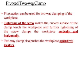 PivotedTwo-wayClamp
• Pivot action can be used for two-wayclamping of the
workpiece.
• Tightening of the screw makes the curved surface of the
clamp touch the workpiece and further tightening of
the screw clamps the workpiece vertically and
horizontally.
• Two-wayclamp also pushes the workpiece againsttwo
locators.
 