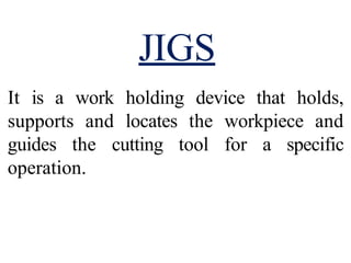It is a work holding device that holds,
supports and locates the workpiece and
guides the cutting tool for a specific
operation.
JIGS
 