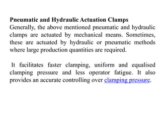 Pneumatic and Hydraulic Actuation Clamps
Generally, the above mentioned pneumatic and hydraulic
clamps are actuated by mechanical means. Sometimes,
these are actuated by hydraulic or pneumatic methods
where large production quantities are required.
It facilitates faster clamping, uniform and equalised
clamping pressure and less operator fatigue. It also
provides an accurate controlling over clamping pressure.
 
