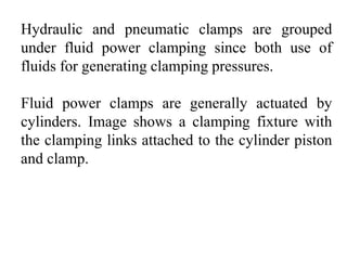 Hydraulic and pneumatic clamps are grouped
under fluid power clamping since both use of
fluids for generating clamping pressures.
Fluid power clamps are generally actuated by
cylinders. Image shows a clamping fixture with
the clamping links attached to the cylinder piston
and clamp.
 