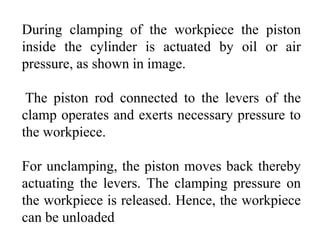 During clamping of the workpiece the piston
inside the cylinder is actuated by oil or air
pressure, as shown in image.
The piston rod connected to the levers of the
clamp operates and exerts necessary pressure to
the workpiece.
For unclamping, the piston moves back thereby
actuating the levers. The clamping pressure on
the workpiece is released. Hence, the workpiece
can be unloaded
 