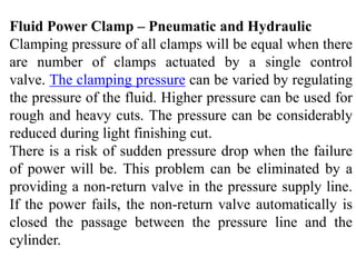 Fluid Power Clamp – Pneumatic and Hydraulic
Clamping pressure of all clamps will be equal when there
are number of clamps actuated by a single control
valve. The clamping pressure can be varied by regulating
the pressure of the fluid. Higher pressure can be used for
rough and heavy cuts. The pressure can be considerably
reduced during light finishing cut.
There is a risk of sudden pressure drop when the failure
of power will be. This problem can be eliminated by a
providing a non-return valve in the pressure supply line.
If the power fails, the non-return valve automatically is
closed the passage between the pressure line and the
cylinder.
 