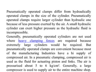 Pneumatically operated clamps differ from hydraulically
operated clamps in the size of the cylinder. Pneumatically
operated clamps require larger cylinder than hydraulic one
because of less pressure exerted by the air. A small hydraulic
cylinder can exert higher pressure as the hydraulic fluid is
incompressible.
Generally, pneumatically operated cylinders are not used
where heavy clamping forces are required because
extremely large cylinders would be required. But
pneumatically operated clamps are convenient because most
of the manufacturing Industries have a hi supply of
compressed air. In a pneumatic clamping, compressed air is
used as the fluid for actuating piston and links. The air is
pressurised about 5 to 6 kg/cm². Generally, a large
compressor is used to supply air to the entire machine shop.
 