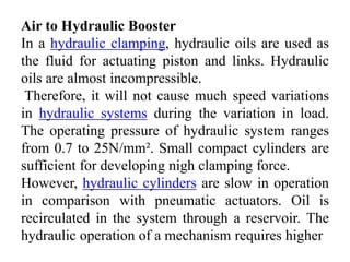 Air to Hydraulic Booster
In a hydraulic clamping, hydraulic oils are used as
the fluid for actuating piston and links. Hydraulic
oils are almost incompressible.
Therefore, it will not cause much speed variations
in hydraulic systems during the variation in load.
The operating pressure of hydraulic system ranges
from 0.7 to 25N/mm². Small compact cylinders are
sufficient for developing nigh clamping force.
However, hydraulic cylinders are slow in operation
in comparison with pneumatic actuators. Oil is
recirculated in the system through a reservoir. The
hydraulic operation of a mechanism requires higher
 