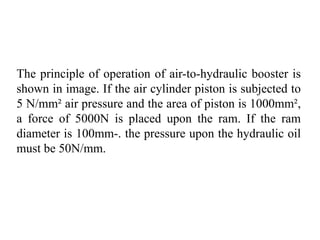 The principle of operation of air-to-hydraulic booster is
shown in image. If the air cylinder piston is subjected to
5 N/mm² air pressure and the area of piston is 1000mm²,
a force of 5000N is placed upon the ram. If the ram
diameter is 100mm-. the pressure upon the hydraulic oil
must be 50N/mm.
 