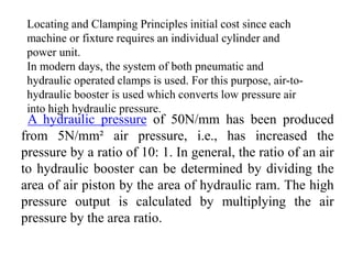 Locating and Clamping Principles initial cost since each
machine or fixture requires an individual cylinder and
power unit.
In modern days, the system of both pneumatic and
hydraulic operated clamps is used. For this purpose, air-to-
hydraulic booster is used which converts low pressure air
into high hydraulic pressure.
A hydraulic pressure of 50N/mm has been produced
from 5N/mm² air pressure, i.e., has increased the
pressure by a ratio of 10: 1. In general, the ratio of an air
to hydraulic booster can be determined by dividing the
area of air piston by the area of hydraulic ram. The high
pressure output is calculated by multiplying the air
pressure by the area ratio.
 