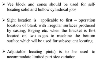  Vee block and cones should be used for self-
locating solid and hollow cylindrical jobs
 Sight location is applicable to first – operation
location of blank with irregular surfaces produced
by casting, forging etc. when the bracket is first
located on two edges to machine the bottom
surface which willbe used for subsequent locating.
 Adjustable locating pin(s) is to be used to
accommodate limited part size variation
 