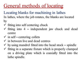 General methods of locating
Locating blanks for machining in lathes
In lathes, where the job rotates, the blanks are located
by
 fitting into self centering chuck
 fitting into 4 – independent jaw chuck and dead
centre
 in self –centering collets
 in between live and dead centres
 by using mandrel fitted into the head stock – spindle
 fitting in a separate fixture which is properly clamped
on a driving plate which is coaxially fitted into the
lathe spindle.
 