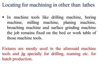 Locating for machining in other than lathes
 In machine tools like drilling machine, boring
machine, milling machine, planing machine,
broaching machine and surface grinding machine
the job remains fixed on the bed or work table of
those machine tools.
Fixtures are mostly used in the aforesaid machine
tools and jig specially for drilling, reaming etc. for
batch production.
 