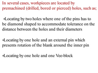 In several cases, workpieces are located by
premachined (drilled, bored or pierced) holes, such as;
∗Locating by two holes where one of the pins has to
be diamond shaped to accommodate tolerance on the
distance between the holes and their diameters
∗Locating by one hole and an external pin which
presents rotation of the blank around the inner pin
∗Locating by one hole and one Vee-block
 