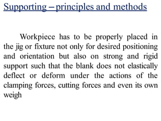 Supporting –principles and methods
Workpiece has to be properly placed in
the jig or fixture not only for desired positioning
and orientation but also on strong and rigid
support such that the blank does not elastically
deflect or deform under the actions of the
clamping forces, cutting forces and even its own
weigh
 