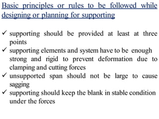 Basic principles or rules to be followed while
designing or planning for supporting
should be provided at least at three
 supporting
points
 supporting elements and system have to be enough
strong and rigid to prevent deformation due to
clamping and cutting forces
span should not be large to cause
 unsupported
sagging
 supporting should keep the blank in stable condition
under the forces
 