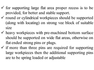  for supporting large flat area proper recess is to be
provided, for better and stable support.
 round or cylindrical workpieces should be supported
(along with locating) on strong vee block of suitable
size
 heavy workpieces with pre-machined bottom surface
should be supported on wide flat areas, otherwise on
flat ended strong pins or plugs.
 if more than three pins are required for supporting
large workpieces then the additional supporting pins
are to be spring loaded or adjustable
 