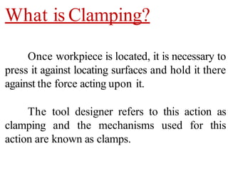 What is Clamping?
Once workpiece is located, it is necessary to
press it against locating surfaces and hold it there
against the force acting upon it.
The tool designer refers to this action as
clamping and the mechanisms used for this
action are known as clamps.
 