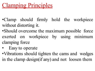 Clamping Principles
•Clamp should firmly hold the workpiece
without distorting it.
•Should overcome the maximum possible force
exerted on workpiece by using minimum
clamping force
• Easy to operate
•Vibrations should tighten the cams and wedges
in the clamp design(if any) and not loosen them
 