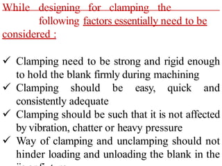 While designing for clamping the
following factors essentially need to be
considered :
 Clamping need to be strong and rigid enough
to hold the blank firmly during machining
 Clamping should be easy, quick and
consistently adequate
 Clamping should be such that it is not affected
by vibration, chatter or heavy pressure
 Way of clamping and unclamping should not
hinder loading and unloading the blank in the
 